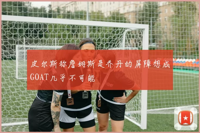 皮尔斯称詹姆斯是乔丹的屏障想成GOAT几乎不可能