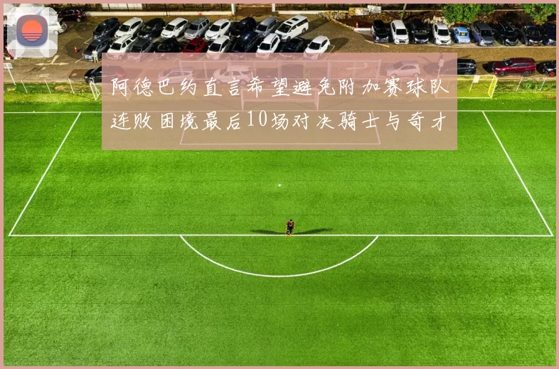 阿德巴约直言希望避免附加赛球队连败困境最后10场对决骑士与奇才
