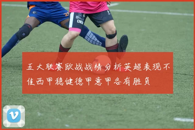 五大联赛欧战战绩分析英超表现不佳西甲稳健德甲意甲各有胜负