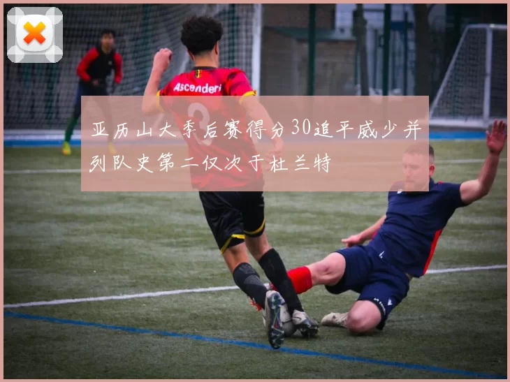 亚历山大季后赛得分30追平威少并列队史第二仅次于杜兰特