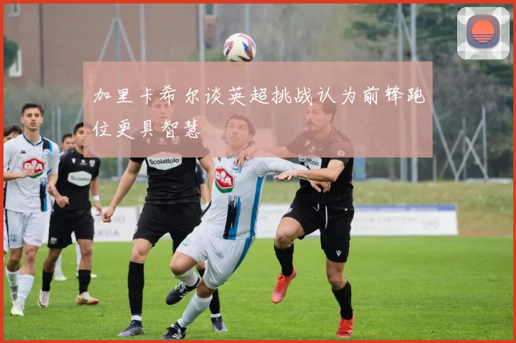 加里卡希尔谈英超挑战认为前锋跑位更具智慧